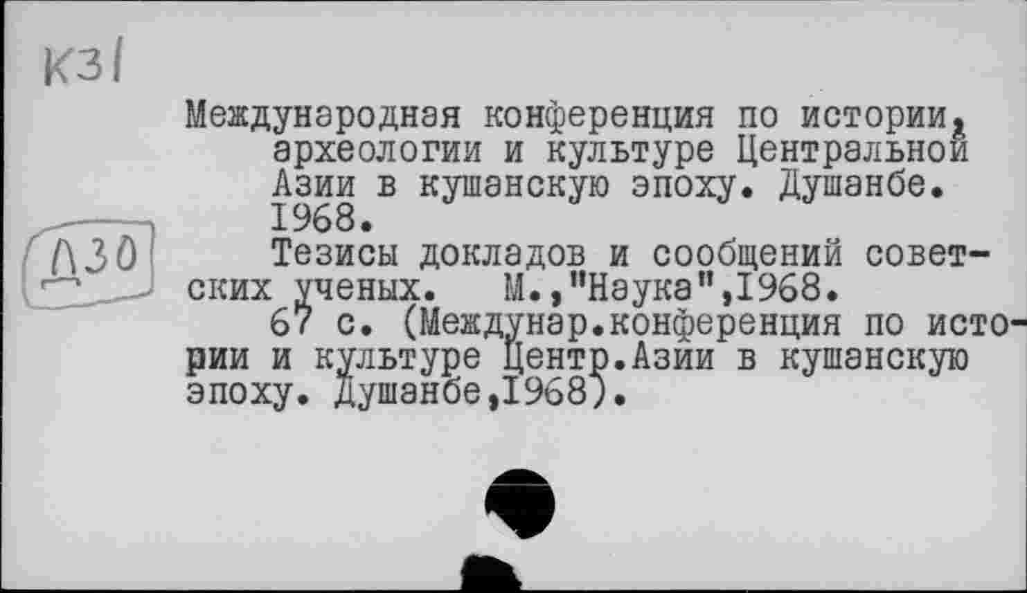 ﻿Международная конференция по истории* археологии и культуре Центральной Азии в кушанскую эпоху. Душанбе.
Тезисы докладов и сообщений советских ученых. М.,"Наука",1968.
67 с. (Междунар.конференция по исто рии и культуре Центр.Азии в кушанскую эпоху. Душанбе,1968;.